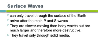 Surface Waves
 can only travel through the surface of the Earth
 arrive after the main P and S waves
 They are slower-moving than body waves but are
much larger and therefore more destructive.
 They travel only through solid media.
 