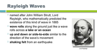 Rayleigh Waves
 named after John William Strutt, Lord
Rayleigh, who mathematically predicted the
existence of this kind of wave in 1885
 wave rolls along the ground just like a wave
rolls across a lake or an ocean
 up and down or side-to-side similar to the
direction of the wave’s movement
 shaking felt from an earthquake
 
