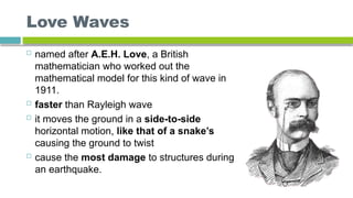 Love Waves
 named after A.E.H. Love, a British
mathematician who worked out the
mathematical model for this kind of wave in
1911.
 faster than Rayleigh wave
 it moves the ground in a side-to-side
horizontal motion, like that of a snake’s
causing the ground to twist
 cause the most damage to structures during
an earthquake.
 