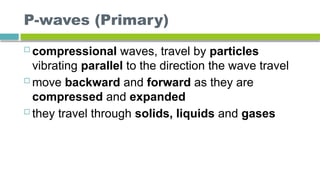 P-waves (Primary)
 compressional waves, travel by particles
vibrating parallel to the direction the wave travel
 move backward and forward as they are
compressed and expanded
 they travel through solids, liquids and gases
 