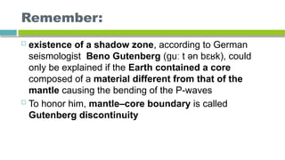 Remember:
 existence of a shadow zone, according to German
seismologist Beno Gutenberg ( u t ən b k), could
ɡ ː ɛʁ
only be explained if the Earth contained a core
composed of a material different from that of the
mantle causing the bending of the P-waves
 To honor him, mantle–core boundary is called
Gutenberg discontinuity
 