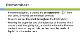 Remember:
 From the epicenter, S-waves are detected until 103°, from
that point, S- waves are no longer detected
 S-waves do not travel all throughout the Earth’s body
 knowing the properties and characteristics of S-waves (that it
cannot travel through liquids), and with the idea that P-waves
are bent to some degree, this portion must be made of
liquid, thus the outer core
 