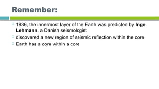 Remember:
 1936, the innermost layer of the Earth was predicted by Inge
Lehmann, a Danish seismologist
 discovered a new region of seismic reflection within the core
 Earth has a core within a core
 