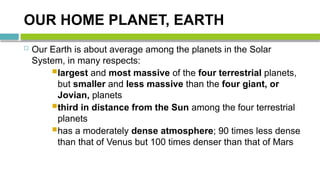 OUR HOME PLANET, EARTH
 Our Earth is about average among the planets in the Solar
System, in many respects:
largest and most massive of the four terrestrial planets,
but smaller and less massive than the four giant, or
Jovian, planets
third in distance from the Sun among the four terrestrial
planets
has a moderately dense atmosphere; 90 times less dense
than that of Venus but 100 times denser than that of Mars
 