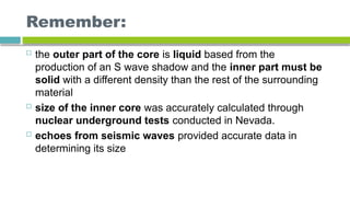 Remember:
 the outer part of the core is liquid based from the
production of an S wave shadow and the inner part must be
solid with a different density than the rest of the surrounding
material
 size of the inner core was accurately calculated through
nuclear underground tests conducted in Nevada.
 echoes from seismic waves provided accurate data in
determining its size
 