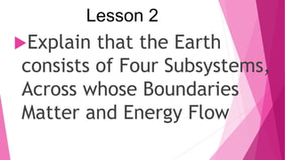 Lesson 2
Explain that the Earth
consists of Four Subsystems,
Across whose Boundaries
Matter and Energy Flow
 