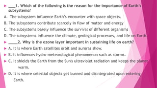  ___1. Which of the following is the reason for the importance of Earth’s
subsystems?
A. The subsystem influence Earth’s encounter with space objects.
B. The subsystems contribute scarcely in flow of matter and energy
C. The subsystems barely influence the survival of different organisms
D. The subsystems influence the climate, geological processes, and life on Earth.
 ____2. Why is the ozone layer important in sustaining life on earth?
 A. It is where Earth satellites orbit and auroras show.
 B. It influences hydro-meteorological phenomenon such as storms.
 C. It shields the Earth from the Sun's ultraviolet radiation and keeps the planet
warm.
 D. It is where celestial objects get burned and disintegrated upon entering
Earth.
 