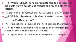  __3. Which subsystem helps regulate the temperature of
the Earth so we do not experience too much hotness or
coldness.
 A. Biosphere B. Geosphere C. Atmosphere D. Hydrosphere
 __4. Which subsystem do bodies of water that surround
the Earth a part of?
 A. Hydrosphere B. Geosphere C. Biosphere D. Atmosphere
 __5. In which subsystem are gases such as oxygen gas,
water vapor, and nitrogen gas found?
 A. Hydrosphere B. Geosphere C. Biosphere D. Atmosphere
 