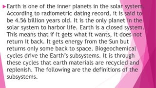 Earth is one of the inner planets in the solar system.
According to radiometric dating record, it is said to
be 4.56 billion years old. It is the only planet in the
solar system to harbor life. Earth is a closed system.
This means that if it gets what it wants, it does not
return it back. It gets energy from the Sun but
returns only some back to space. Biogeochemical
cycles drive the Earth’s subsystems. It is through
these cycles that earth materials are recycled and
replenish. The following are the definitions of the
subsystems.
 
