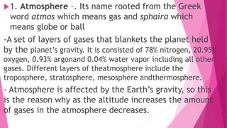 1. Atmosphere –. Its name rooted from the Greek
word atmos which means gas and sphaira which
means globe or ball
-A set of layers of gases that blankets the planet held
by the planet’s gravity. It is consisted of 78% nitrogen, 20.95%
oxygen, 0.93% argonand 0.04% water vapor including all other
gases. Different layers of theatmosphere include the
troposphere, stratosphere, mesosphere andthermosphere.
- Atmosphere is affected by the Earth’s gravity, so this
is the reason why as the altitude increases the amount
of gases in the atmosphere decreases.
 
