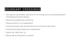 BOUNDARY CROSSINGS
• Taking phone calls between sessions(if not an emergency or previously agreed upon) •
Small gifts(giving and accepting) •
• Special fee arrangements or bartering •
• Allowing clients to run a large balance
• Excessive therapist self-disclosure/disclosure of personal information
• Extending time beyond what was initially agreed •
• Saying “yes” rather than “no” •
• Making special allowances for a patient
 