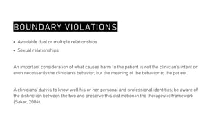 BOUNDARY VIOLATIONS
• Avoidable dual or multiple relationships
• Sexual relationships
An important consideration of what causes harm to the patient is not the clinician’s intent or
even necessarily the clinician’s behavior, but the meaning of the behavior to the patient.
A clinicians’ duty is to know well his or her personal and professional identities; be aware of
the distinction between the two and preserve this distinction in the therapeutic framework
(Sakar, 2004).
 