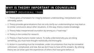 WHY IS THEORY IMPORTANT IN COUNSELING
WORK? (ROUSSEAU, 1968)
• 1. Theory gives a framework for integrity between understanding, interpretation and,
ultimately, action.
• 2. Theory provides generalizations that not only clarify our understanding but may lead us
to similar conclusions about other situations. In this way, theory creates knowledge.
• 3. Theory helps inexperienced counselors by serving as a “road map.”
• 4. Theory is the conduit for research.
• 5. Theory is how humans master nature. To really understand why you are doing
something, you must have thought realistically and thoroughly
• 6. Action in counseling must be immediate, under circumstances that may be somewhat
unforeseen, complicated, and new. But we don’t have to have all the answers. By utilizing
theory we can draw upon the experiences of others that have gone before us
 