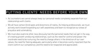 PUT TING CLIENTS’ NEEDS BEFORE YOUR OWN
• As counselors we cannot always keep our personal needs completely separate from our
relationships with clients.
• We all have certain blind spots and distortions of reality. As helping professionals, we must
actively work toward expanding our self-awareness and learn to recognize our areas of
prejudice and vulnerability.
• We must also examine other, less obviously harmful personal needs that can get in the way
of creating growth-producing relationships, such as the need for control and power; the
inordinate need to be nurturing; the need to change others in the direction of our own
values; the need for feeling adequate, particularly when it becomes overly important that the
client confirm our competence; and the need to be respected and appreciated.
 