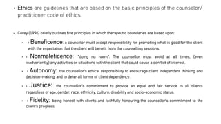 • Ethics are guidelines that are based on the basic principles of the counselor/
practitioner code of ethics.
• Corey (1996) briefly outlines five principles in which therapeutic boundaries are based upon:
• › Beneficence: a counselor must accept responsibility for promoting what is good for the client
with the expectation that the client will benefit from the counselling sessions.
• › Nonmaleficence: "doing no harm". The counsellor must avoid at all times, (even
inadvertently) any activities or situations with the client that could cause a conflict of interest.
• › Autonomy: the counsellor's ethical responsibility to encourage client independent thinking and
decision-making, and to deter all forms of client dependency.
• › Justice: the counsellor's commitment to provide an equal and fair service to all clients
regardless of age, gender, race, ethnicity, culture, disability and socio-economic status.
• › Fidelity: being honest with clients and faithfully honouring the counsellor's commitment to the
client's progress.
 