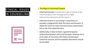 ETHICAL ISSUES
IN COUNSELING
1. The Right of Informed Consent
• Informed Consent involves the right of clients to be
informed about their therapy and to make
autonomous decisions pertaining to it.
• Informed consent in counseling is important as it
provides a safeguard for both the client and therapist. It
allows the client to make informed choices and protects
him or her from potential harm.
• Additionally, it helps to foster a good therapeutic
relationship between client and therapist. However, for it
to be valid, all necessary information pertaining to
treatment sessions and the available alternatives should
be provided.
 