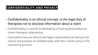 CONFIDENTIALITY AND PRIVACY
• Confidentiality is an ethical concept, is the legal duty of
therapists not to disclose information about a client.
• Confidentiality is central to developing a trusting and productive
client–therapist relationship.
• Counselors have an ethical and legal responsibility to discuss the
nature and purpose of confidentiality with their clients early in the
counseling process.
 