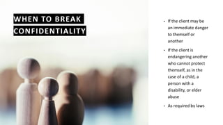 WHEN TO BREAK
CONFIDENTIALITY
• If the client may be
an immediate danger
to themself or
another
• If the client is
endangering another
who cannot protect
themself, as in the
case of a child, a
person with a
disability, or elder
abuse
• As required by laws
 