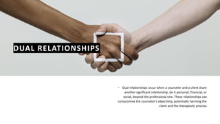 DUAL RELATIONSHIPS
• Dual relationships occur when a counselor and a client share
another significant relationship, be it personal, financial, or
social, beyond the professional one. These relationships can
compromise the counselor's objectivity, potentially harming the
client and the therapeutic process
 