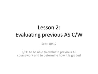 Lesson 2:
Evaluating previous AS C/W
Sept 10/12
L/O: to be able to evaluate previous AS
coursework and to determine how it is graded
 