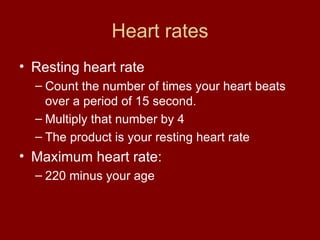 Heart rates Resting heart rate Count the number of times your heart beats over a period of 15 second.  Multiply that number by 4 The product is your resting heart rate Maximum heart rate: 220 minus your age 