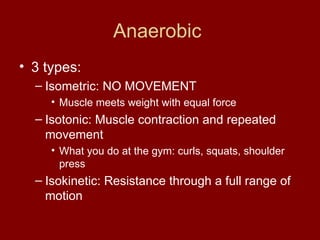 Anaerobic  3 types: Isometric: NO MOVEMENT Muscle meets weight with equal force Isotonic: Muscle contraction and repeated movement What you do at the gym: curls, squats, shoulder press Isokinetic: Resistance through a full range of motion 