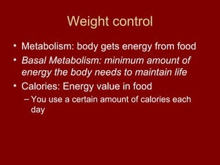 Weight control Metabolism: body gets energy from food Basal Metabolism: minimum amount of energy the body needs to maintain life  Calories: Energy value in food You use a certain amount of calories each day 