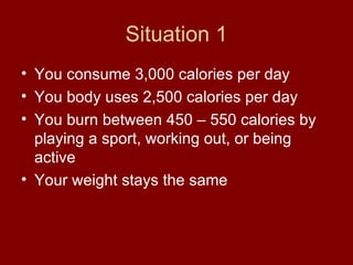 Situation 1 You consume 3,000 calories per day You body uses 2,500 calories per day You burn between 450 – 550 calories by playing a sport, working out, or being active  Your weight stays the same 