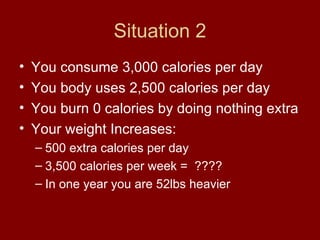 Situation 2 You consume 3,000 calories per day You body uses 2,500 calories per day You burn 0 calories by doing nothing extra Your weight Increases: 500 extra calories per day 3,500 calories per week =  ???? In one year you are 52lbs heavier  