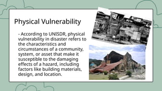 - According to UNISDR, physical
vulnerability in disaster refers to
the characteristics and
circumstances of a community,
system, or asset that make it
susceptible to the damaging
effects of a hazard, including
factors like building materials,
design, and location.
Physical Vulnerability
 
