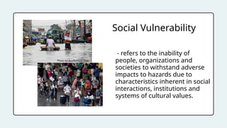 - refers to the inability of
people, organizations and
societies to withstand adverse
impacts to hazards due to
characteristics inherent in social
interactions, institutions and
systems of cultural values.
Social Vulnerability
 