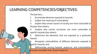 The learners…
1. Enumerate elements exposed to hazards;
2. Explain the meaning of vulnerability;
3. Explain why certain sectors of society are more vulnerable to
disaster than others;
4. Analyze why certain structures are more vulnerable to
specific hazards than others;
5. Determine the elements that are exposed to a particular
hazard;
6. Recognize vulnerabilities of different elements exposed to
specific hazards; and
7. Differentiate among hazards, exposure, and vulnerabilities
and give examples from actual situations.
LEARNING COMPETENCIES/OBJECTIVES:
 