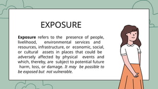 Exposure refers to the presence of people,
livelihood, environmental services and
resources, infrastructure, or economic, social,
or cultural assets in places that could be
adversely affected by physical events and
which, thereby, are subject to potential future
harm, loss, or damage. It may be possible to
be exposed but not vulnerable.
EXPOSURE
 