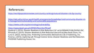 https://wkc.who.int/our-work/health-emergencies/knowledge-hub/community-disaster-ris
k-management/vulnerability-and-vulnerable-populations
https://worldpopulationreview.com/country-rankings/natural-disaster-risk-by-country
https://www.undrr.org/terminology/vulnerability.
References:
https://www.dpwh.gov.ph/DPWH/files/nbc/PD.pdf
Quebral V. (2016). Disaster Readiness & Risk Reduction (14th
ed.)LORIMAR PUBLISHING INC.
Rimando R. (2019). Disaster Readiness & Risk Reduction (Second ed.)Rex Book Store, Inc.
Luna E. (2022). Saving Lives, Protecting Communities (Revised ed.) C& E Publishing, Inc.
Parena J. (2016). Exploring Life Through Science Series: Disaster Readiness and Risk Reduction.
PHOENIX Publishing House, Inc.
 