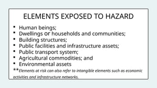 ELEMENTS EXPOSED TO HAZARD
 Human beings;
 Dwellings or households and communities;
 Building structures;
 Public facilities and infrastructure assets;
 Public transport system;
 Agricultural commodities; and
 Environmental assets
**Elements at risk can also refer to intangible elements such as economic
activities and infrastructure networks.
 