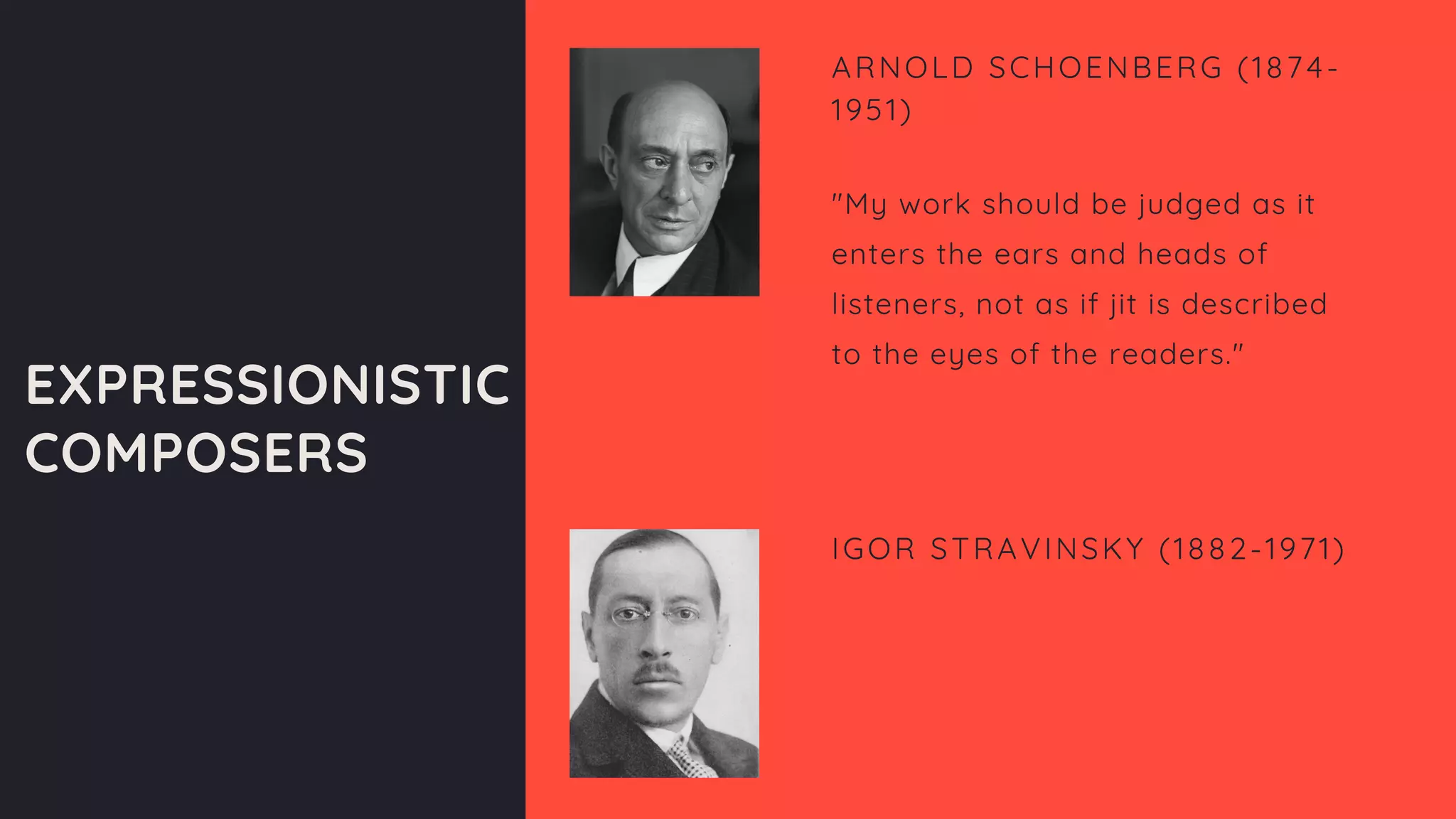 EXPRESSIONISTIC
COMPOSERS
ARNOLD SCHOENBERG (1874-
1951)
Award-Winning Artist
"My work should be judged as it
enters the ears and heads of
listeners, not as if jit is described
to the eyes of the readers."
IGOR STRAVINSKY (1882-1971)
Guitarist
Producer
 