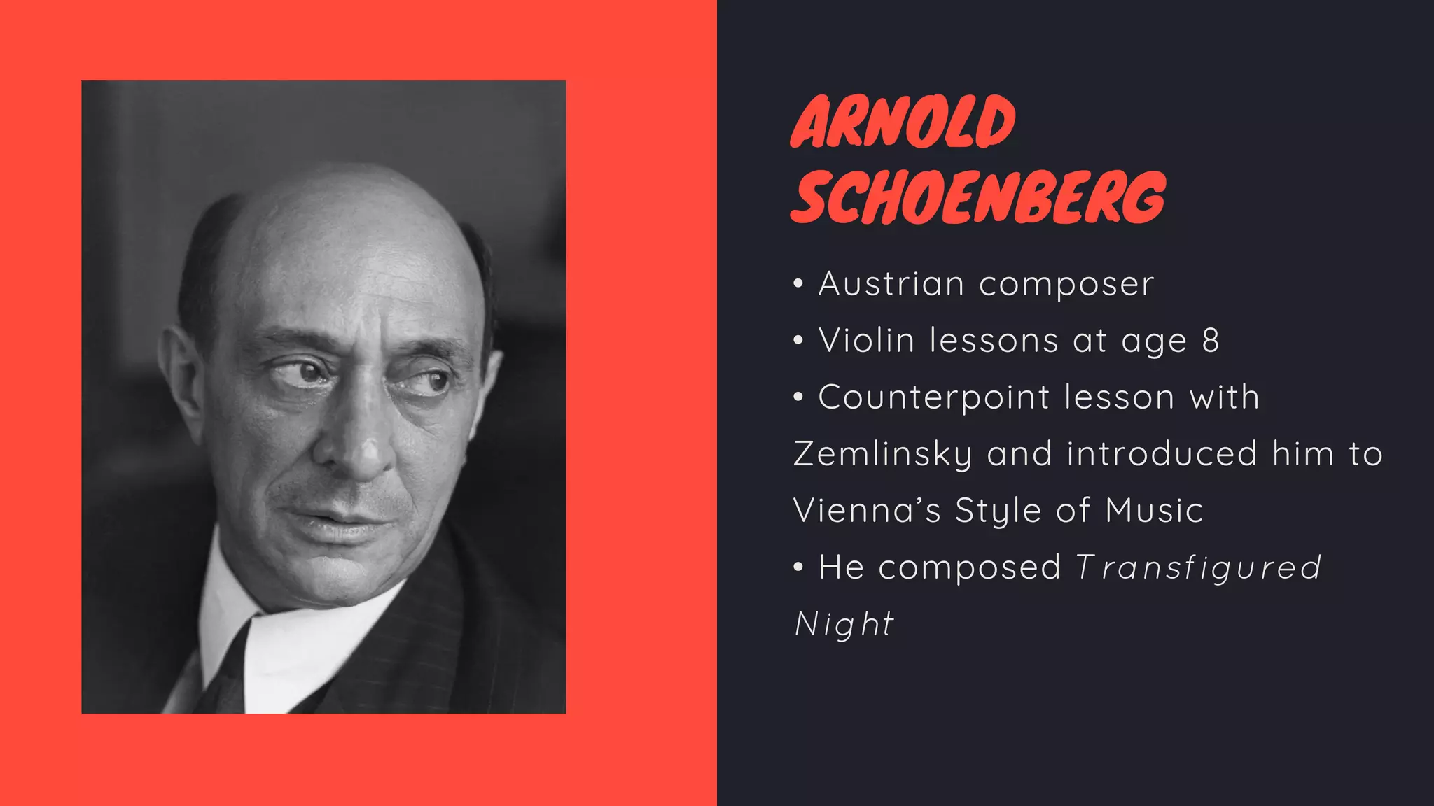 ARNOLD
SCHOENBERG
• Austrian composer
• Violin lessons at age 8
• Counterpoint lesson with
Zemlinsky and introduced him to
Vienna’s Style of Music
• He composed Transfigured
Night
 