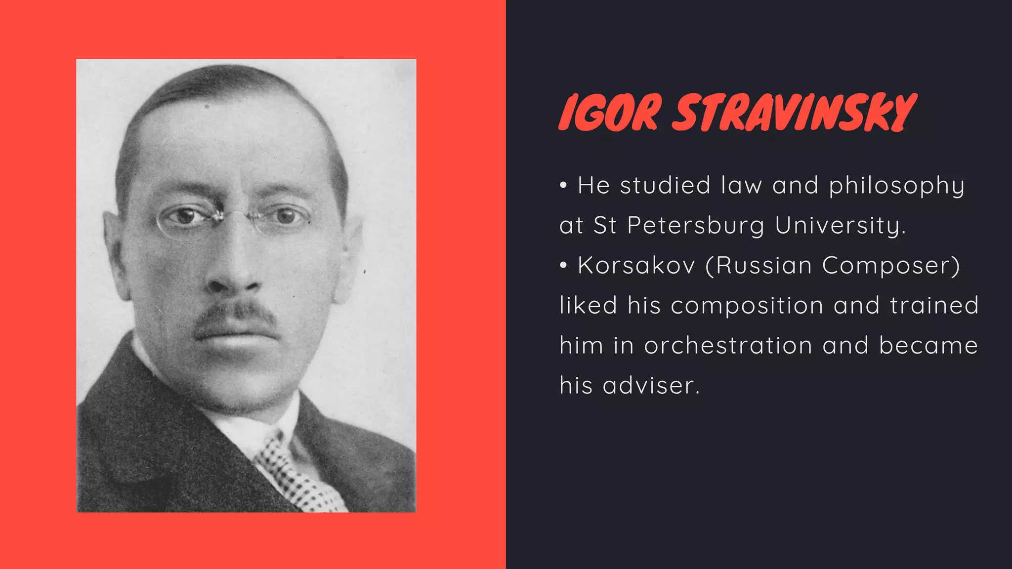 IGOR STRAVINSKY
• He studied law and philosophy
at St Petersburg University.
• Korsakov (Russian Composer)
liked his composition and trained
him in orchestration and became
his adviser.
 