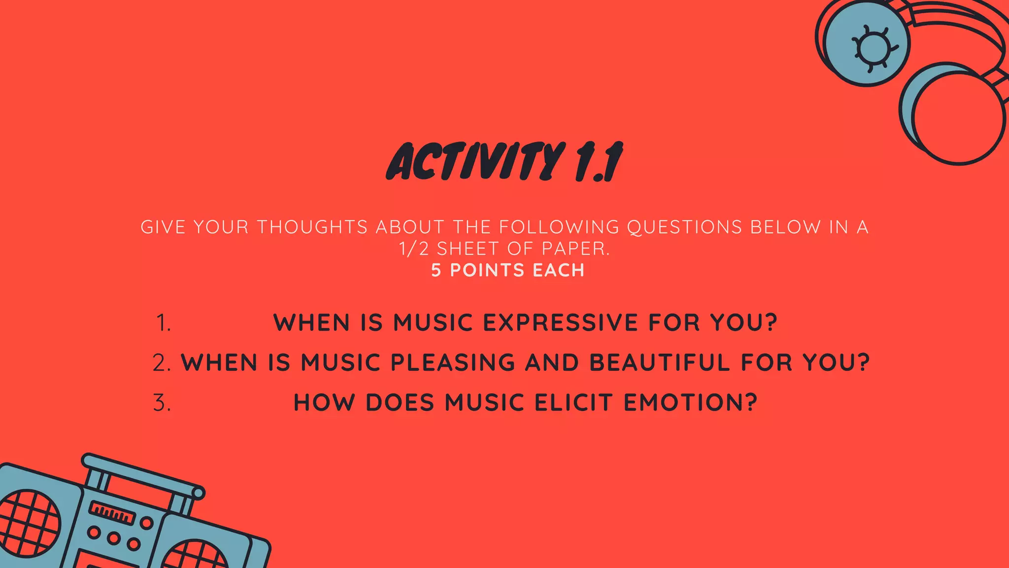 ACTIVITY 1.1
GIVE YOUR THOUGHTS ABOUT THE FOLLOWING QUESTIONS BELOW IN A
1/2 SHEET OF PAPER.
5 POINTS EACH
WHEN IS MUSIC EXPRESSIVE FOR YOU?
WHEN IS MUSIC PLEASING AND BEAUTIFUL FOR YOU?
HOW DOES MUSIC ELICIT EMOTION?
1.
2.
3.
 