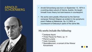 ARNOLD
SCHOENBERG
• Arnold Schoenberg was born on September 13, 1874 in
a working-class suburb of Vienna, Austria. He taught
himself music theory but took lessons in counterpoint.
• His works were greatly influenced by the German
composer Richard Wagner as evident in his symphonic
poem Pelleas et Melisande, Op. 5 (1903), a
counterpoint of Debussy's opera of the same title.
Verklarte Nacht
Three Pieces for Piano, op. 11
Pierrot Lunaire
Violin Concerto
Skandalkonzert, a concert of the Wiener
Konzertvere
His works include the following:
 