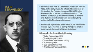 IGOR
STRAVINSKY
• Stravinsky was born in Lomonosov, Russia on June 17,
1882. In his early music, he reflected the influence of
his teacher, the Russian composer Nikolai Rimsky-
Korsakov. But in his first notable composition, "The
Firebird Suite (1910)," his skillful handling of material
and rhythmic inventiveness went beyond anything
written by his Russian predecessors.
• His musical style added a new flavor to his nationalistic
musical style. The Rite of Spring (1913) was another
superb work showcasing his new technique.
Ballet Petrouchka (1911
The Nightingale (1914)
Three Tales for Children (1917)
Pulcinella (1920)
Duo Concertant (1932)
The Rake's Progress (1951)
His works include the following:
 