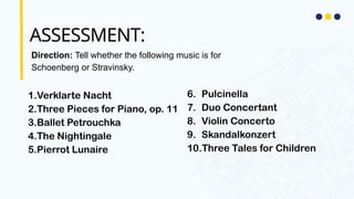 ASSESSMENT:
Direction: Tell whether the following music is for
Schoenberg or Stravinsky.
1.Verklarte Nacht
2.Three Pieces for Piano, op. 11
3.Ballet Petrouchka
4.The Nightingale
5.Pierrot Lunaire
6. Pulcinella
7. Duo Concertant
8. Violin Concerto
9. Skandalkonzert
10.Three Tales for Children
 