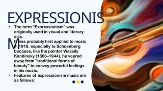 EXPRESSIONIS
M
• The term "Expressionism" was
originally used in visual and literary
arts.
• It was probably first applied to music
in 1918, especially to Schoenberg
because, like the painter Wassily
Kandinsky (1866–1944), he veered
away from "traditional forms of
beauty" to convey powerful feelings
in his music.
• Features of expressionism music are
as follows:
 
