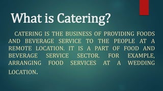 What is Catering?
CATERING IS THE BUSINESS OF PROVIDING FOODS
AND BEVERAGE SERVICE TO THE PEOPLE AT A
REMOTE LOCATION. IT IS A PART OF FOOD AND
BEVERAGE SERVICE SECTOR. FOR EXAMPLE,
ARRANGING FOOD SERVICES AT A WEDDING
LOCATION.
 
