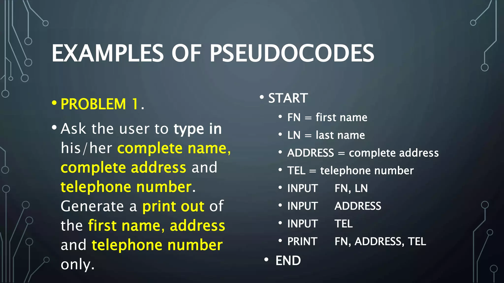 • PROBLEM 1.
• Ask the user to type in
his/her complete name,
complete address and
telephone number.
Generate a print out of
the first name, address
and telephone number
only.
• START
• FN = first name
• LN = last name
• ADDRESS = complete address
• TEL = telephone number
• INPUT FN, LN
• INPUT ADDRESS
• INPUT TEL
• PRINT FN, ADDRESS, TEL
• END
 