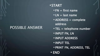 POSSIBLE ANSWER
•START
• FN = first name
• LN = last name
• ADDRESS = complete
address
• TEL = telephone number
• INPUT FN, LN
• INPUT ADDRESS
• INPUT TEL
• PRINT FN, ADDRESS, TEL
• END
 