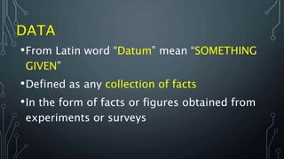 •From Latin word “Datum” mean “SOMETHING
GIVEN”
•Defined as any collection of facts
•In the form of facts or figures obtained from
experiments or surveys
 