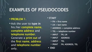 • PROBLEM 1.
• Ask the user to type in
his/her complete name,
complete address and
telephone number.
Generate a print out of
the first name, address
and telephone number
only.
• START
• FN = first name
• LN = last name
• ADDRESS = complete address
• TEL = telephone number
• INPUT FN, LN
• INPUT ADDRESS
• INPUT TEL
• PRINT FN, ADDRESS, TEL
• END
 