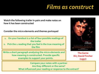 Watch the following trailer in pairs and make notes on
how it has been constructed


Consider the micro elements and themes portrayed

 1. On your handout is a list of four possible readings of
                         the trailer
2. Pick the 1 reading that you feel is the true meaning of
                           the film

Write a short paragraph analysing the micro elements and            The Game
         how meaning is constructed. Provide specific           Dir; David Fincher
               examples to support your points.                       (1997)
                         Compare your notes with a partner
                          Are they different or the same?
              What influenced your reading or response to the extract?
 