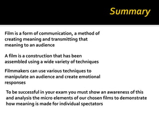 Film is a form of communication, a method of
creating meaning and transmitting that
meaning to an audience

A film is a construction that has been
assembled using a wide variety of techniques
Filmmakers can use various techniques to
manipulate an audience and create emotional
responses
To be successful in your exam you must show an awareness of this
and analysis the micro elements of our chosen films to demonstrate
how meaning is made for individual spectators
 